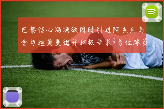 巴黎信心满满欲同时引进阿克利乌舍与迪奥曼德并积极寻求9号位球员