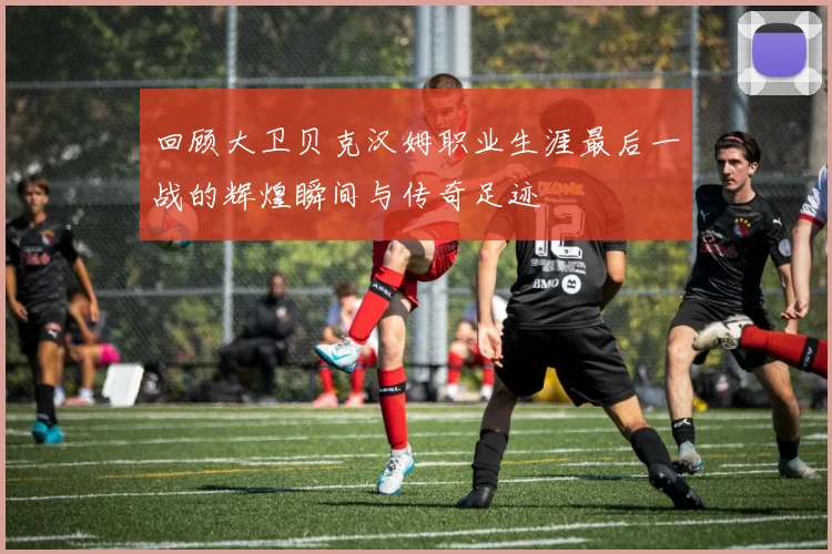 回顾大卫贝克汉姆职业生涯最后一战的辉煌瞬间与传奇足迹