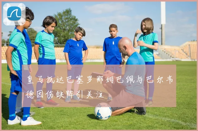 皇马抵达巴塞罗那姆巴佩与巴尔韦德因伤缺阵引关注