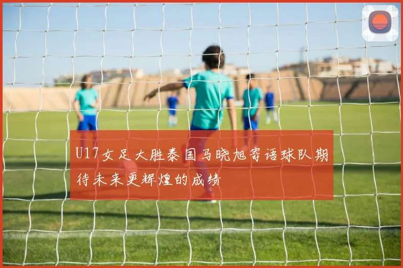 U17女足大胜泰国马晓旭寄语球队期待未来更辉煌的成绩