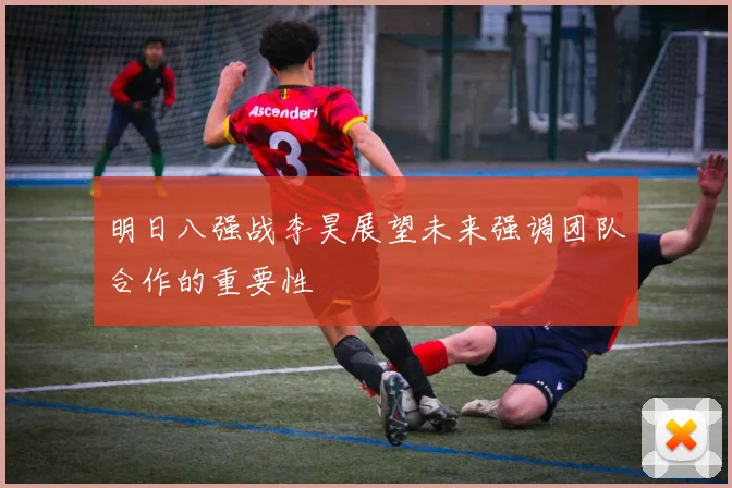 明日八强战李昊展望未来强调团队合作的重要性