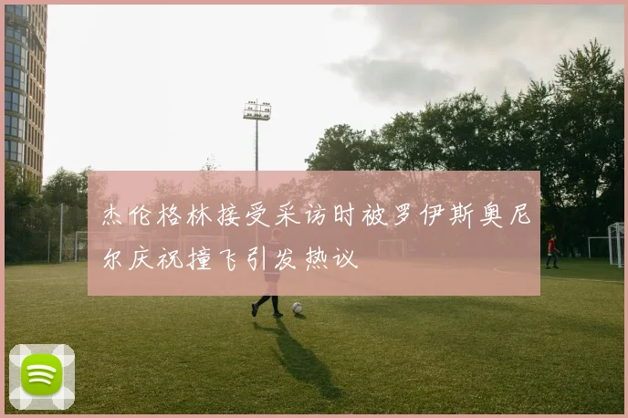 杰伦格林接受采访时被罗伊斯奥尼尔庆祝撞飞引发热议