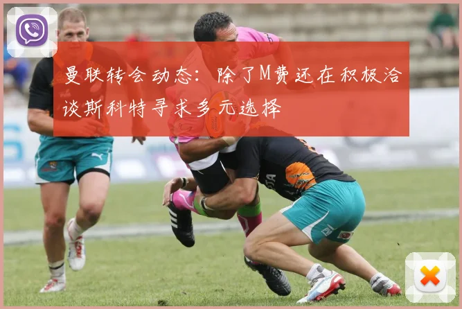 曼联转会动态：除了M费还在积极洽谈斯科特寻求多元选择