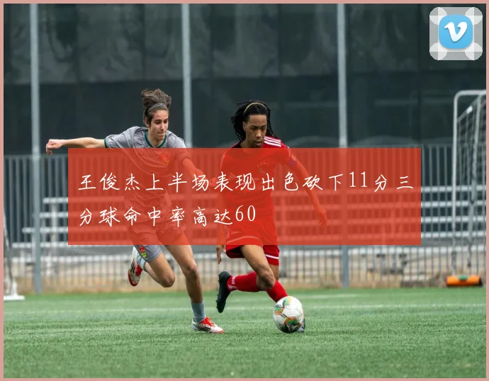 王俊杰上半场表现出色砍下11分三分球命中率高达60
