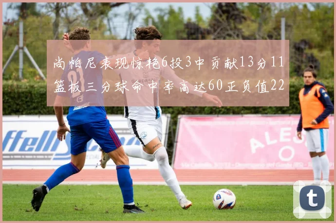 尚帕尼表现惊艳6投3中贡献13分11篮板三分球命中率高达60正负值22