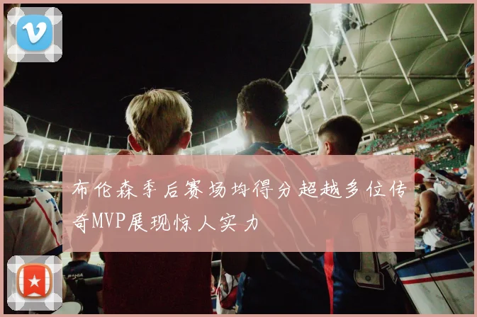 布伦森季后赛场均得分超越多位传奇MVP展现惊人实力