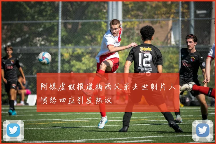 阿媒虚假报道梅西父亲去世制片人愤怒回应引发热议