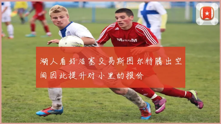 湖人看好活塞交易斯图尔特腾出空间因此提升对小里的报价
