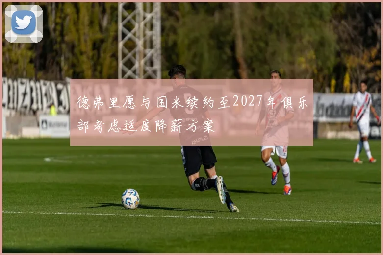 德弗里愿与国米续约至2027年俱乐部考虑适度降薪方案