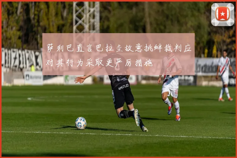 萨利巴直言巴拉圭故意挑衅裁判应对其行为采取更严厉措施