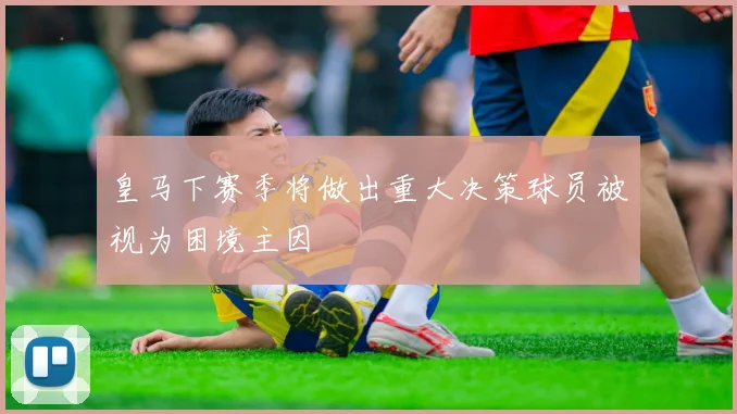 皇马下赛季将做出重大决策球员被视为困境主因