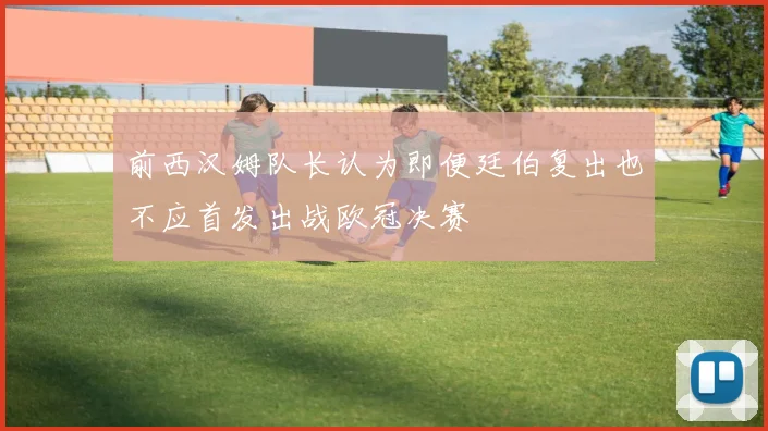 前西汉姆队长认为即便廷伯复出也不应首发出战欧冠决赛