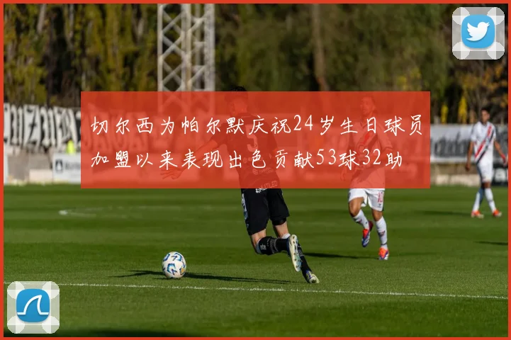 切尔西为帕尔默庆祝24岁生日球员加盟以来表现出色贡献53球32助