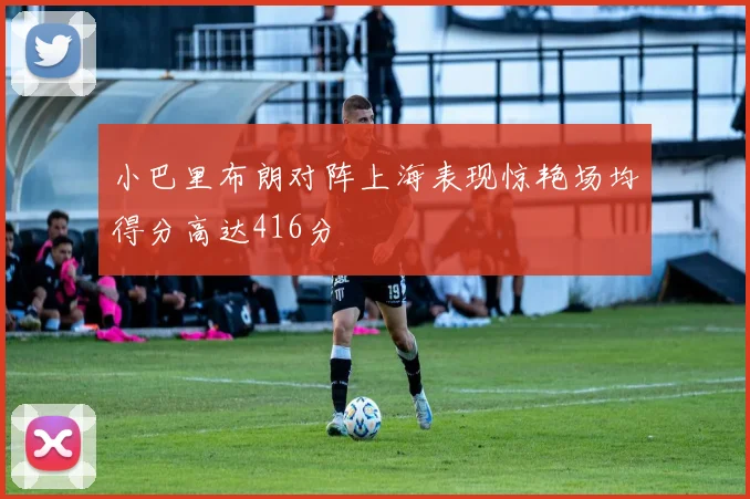 小巴里布朗对阵上海表现惊艳场均得分高达416分