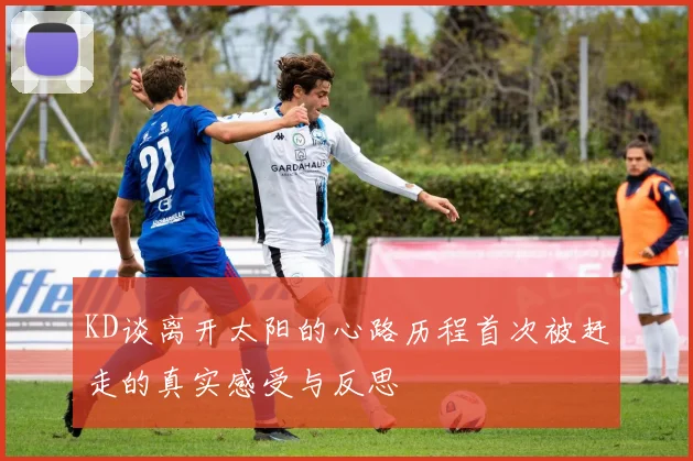 KD谈离开太阳的心路历程首次被赶走的真实感受与反思