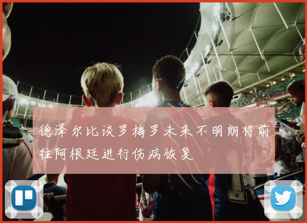 德泽尔比谈罗梅罗未来不明朗将前往阿根廷进行伤病恢复